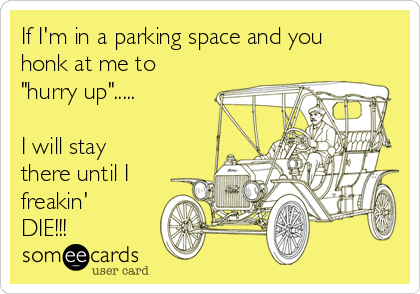 If I'm in a parking space and you
honk at me to
"hurry up".....

I will stay
there until I
freakin'
DIE!!!