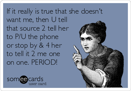 If it really is true that she doesn't
want me, then U tell
that source 2 tell her
to P/U the phone
or stop by & 4 her
to tell it 2 me one
on one. PERIOD!