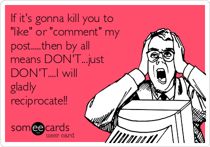 If it's gonna kill you to
"like" or "comment" my
post.....then by all
means DON'T...just
DON'T....I will
gladly
reciprocate!!