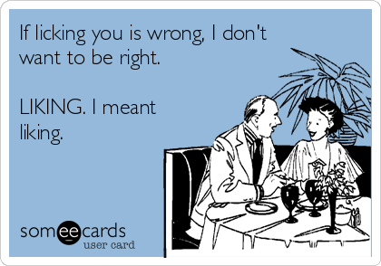 If licking you is wrong, I don't
want to be right.

LIKING. I meant
liking.

