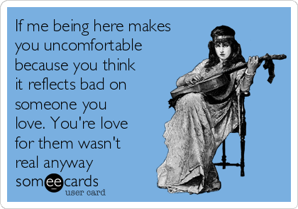 If me being here makes
you uncomfortable
because you think
it reflects bad on
someone you
love. You're love
for them wasn't
real anyway