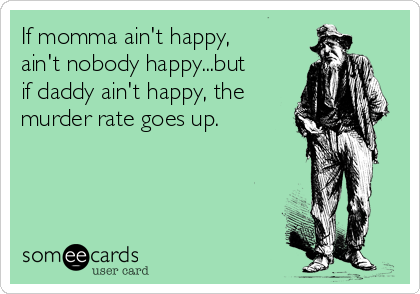 If momma ain't happy,
ain't nobody happy...but
if daddy ain't happy, the
murder rate goes up.