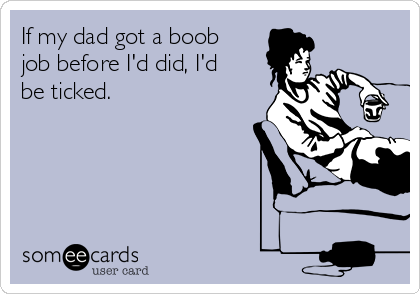 If my dad got a boob
job before I'd did, I'd
be ticked. 