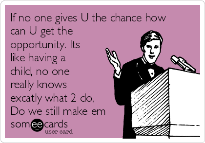 If no one gives U the chance how
can U get the
opportunity. Its
like having a
child, no one
really knows
excatly what 2 do,
Do we still make em