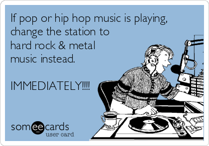 If pop or hip hop music is playing,
change the station to
hard rock & metal
music instead. 

IMMEDIATELY!!!!
