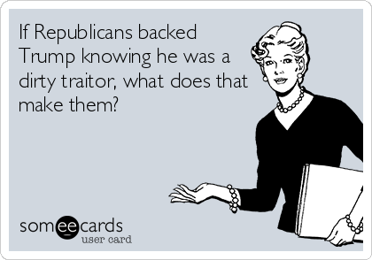 If Republicans backed
Trump knowing he was a
dirty traitor, what does that
make them?