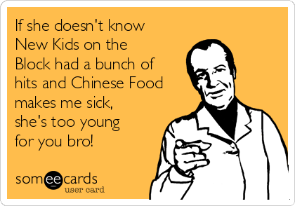 If she doesn't know
New Kids on the
Block had a bunch of
hits and Chinese Food
makes me sick,
she's too young
for you bro!