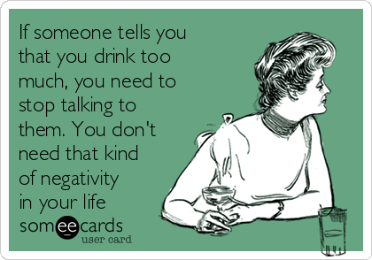 If someone tells you
that you drink too
much, you need to
stop talking to
them. You don't
need that kind
of negativity
in your life 