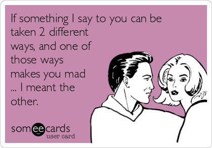 If something I say to you can be
taken 2 different
ways, and one of
those ways
makes you mad
... I meant the
other.