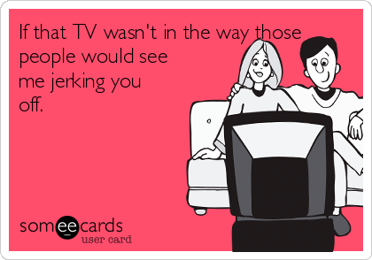 If that TV wasn't in the way those
people would see
me jerking you
off.