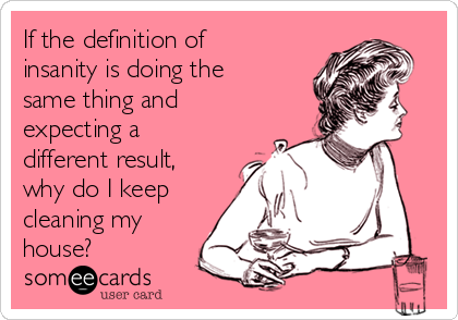 If the definition of
insanity is doing the
same thing and
expecting a
different result,
why do I keep
cleaning my
house?