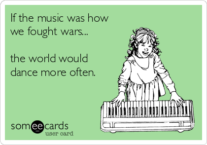 If the music was how
we fought wars...

the world would
dance more often.