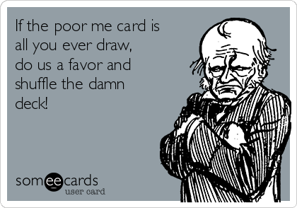 If the poor me card is
all you ever draw, 
do us a favor and
shuffle the damn
deck!