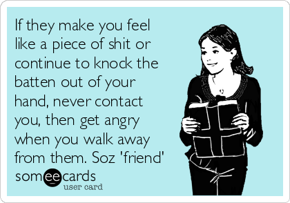 If they make you feel
like a piece of shit or
continue to knock the
batten out of your
hand, never contact
you, then get angry
when you walk away
from them. Soz 'friend'