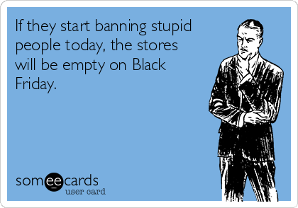 If they start banning stupid
people today, the stores
will be empty on Black
Friday.