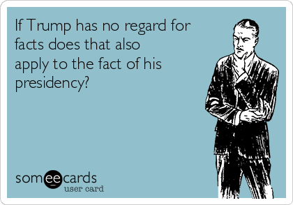 If Trump has no regard for
facts does that also
apply to the fact of his
presidency? 