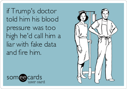 if Trump's doctor
told him his blood
pressure was too
high he'd call him a
liar with fake data
and fire him. 