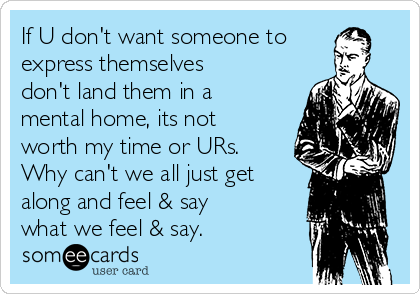 If U don't want someone to
express themselves
don't land them in a
mental home, its not
worth my time or URs.
Why can't we all just get
along and feel & say
what we feel & say.