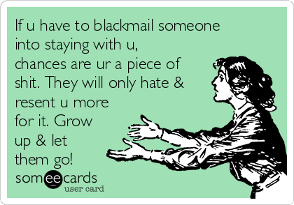 If u have to blackmail someone
into staying with u,
chances are ur a piece of
shit. They will only hate &
resent u more
for it. Grow
up & let
them go!