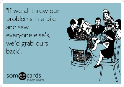 "If we all threw our
problems in a pile
and saw
everyone else's,
we'd grab ours
back". 