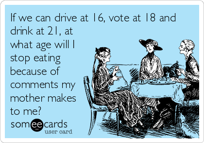 If we can drive at 16, vote at 18 and
drink at 21, at
what age will I
stop eating
because of
comments my
mother makes
to me?