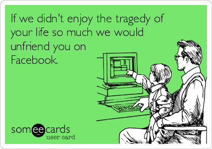 If we didn't enjoy the tragedy of
your life so much we would
unfriend you on
Facebook.