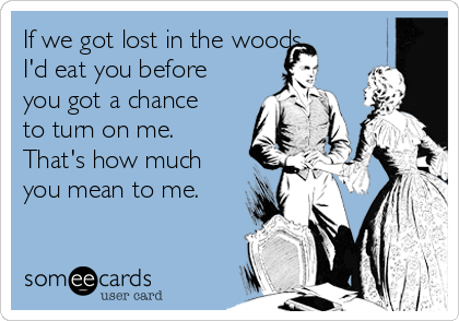 If we got lost in the woods,
I'd eat you before
you got a chance
to turn on me.
That's how much
you mean to me.