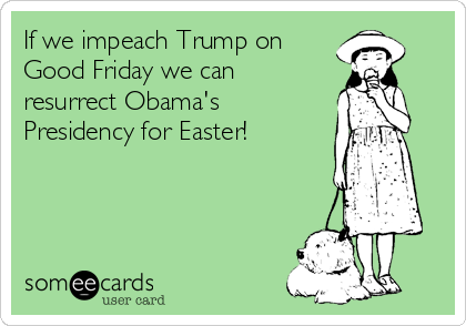 If we impeach Trump on
Good Friday we can
resurrect Obama's
Presidency for Easter!