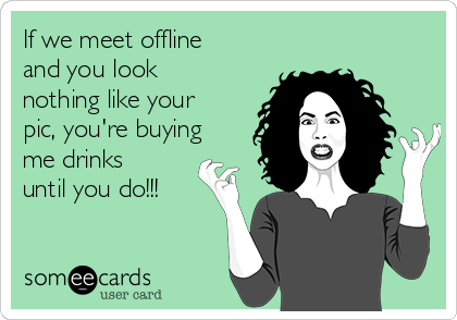 If we meet offline
and you look
nothing like your
pic, you're buying
me drinks
until you do!!!