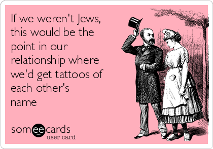 If we weren't Jews,
this would be the
point in our
relationship where
we'd get tattoos of
each other's
name