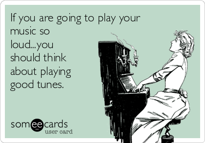 If you are going to play your
music so
loud...you
should think
about playing 
good tunes. 