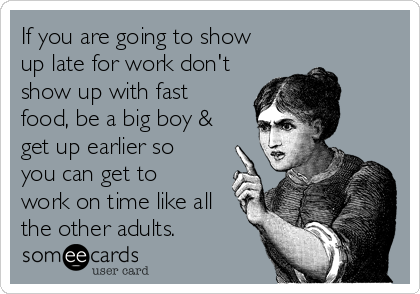 If you are going to show
up late for work don't
show up with fast
food, be a big boy &
get up earlier so
you can get to
work on time like all
the other adults. 