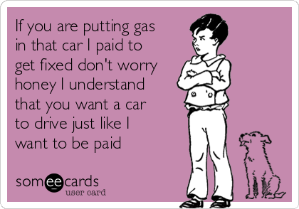 If you are putting gas
in that car I paid to
get fixed don't worry
honey I understand
that you want a car
to drive just like I
want to be paid
