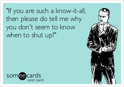 "If you are such a know-it-all,
then please do tell me why
you don't seem to know
when to shut up?"