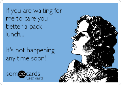 If you are waiting for
me to care you
better a pack
lunch...

It's not happening
any time soon!