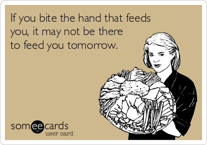 If you bite the hand that feeds
you, it may not be there
to feed you tomorrow.