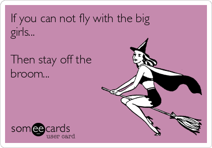 If you can not fly with the big
girls...

Then stay off the
broom...