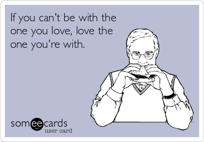 If you can't be with the
one you love, love the
one you're with.