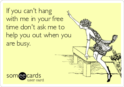 If you can't hang
with me in your free
time don't ask me to
help you out when you
are busy.