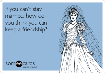 If you can't stay
married, how do
you think you can
keep a friendship?