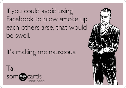 If you could avoid using
Facebook to blow smoke up
each others arse, that would
be swell.

It's making me nauseous.

Ta.