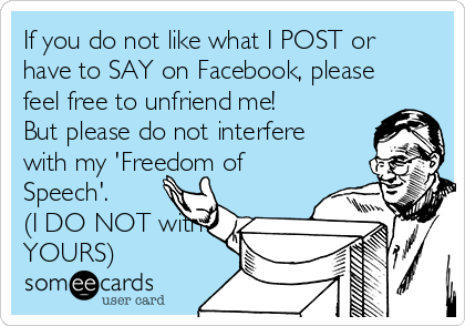 If you do not like what I POST or
have to SAY on Facebook, please
feel free to unfriend me!
But please do not interfere
with my 'Freedom of
Speech'.      
(I DO NOT with
YOURS)