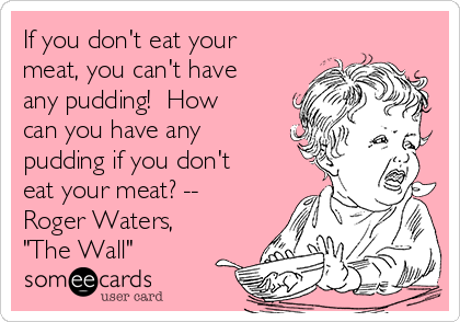 If you don't eat your
meat, you can't have
any pudding!  How
can you have any
pudding if you don't
eat your meat? --
Roger Waters,
"The Wall" 