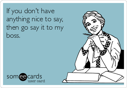 If you don't have 
anything nice to say,
then go say it to my
boss.