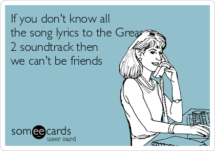 If you don't know all
the song lyrics to the Grease 
2 soundtrack then
we can't be friends