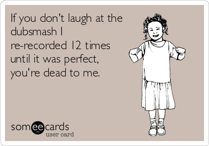 If you don't laugh at the
dubsmash I
re-recorded 12 times
until it was perfect,
you're dead to me.