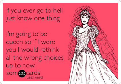 If you ever go to hell
just know one thing

I'm going to be
queen so if I were
you I would rethink
all the wrong choices
up to now