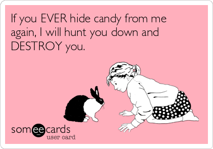 If you EVER hide candy from me
again, I will hunt you down and
DESTROY you.