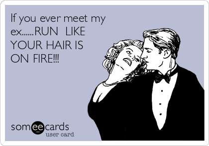 If you ever meet my
ex......RUN  LIKE
YOUR HAIR IS
ON FIRE!!!