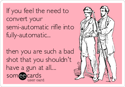 If you feel the need to
convert your
semi-automatic rifle into
fully-automatic...

then you are such a bad
shot that you shouldn't
have a gun at all....